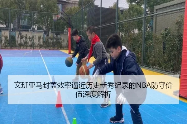 文班亚马封盖效率逼近历史新秀纪录的NBA防守价值深度解析