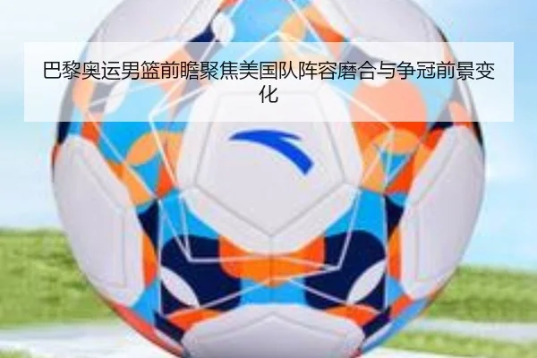 巴黎奥运男篮前瞻聚焦美国队阵容磨合与争冠前景变化