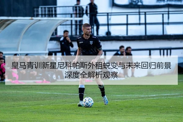 皇马青训新星尼科帕斯外租蜕变与未来回归前景深度全解析观察