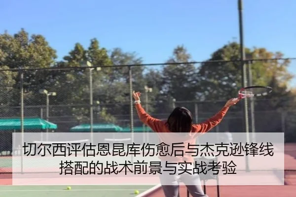 切尔西评估恩昆库伤愈后与杰克逊锋线搭配的战术前景与实战考验